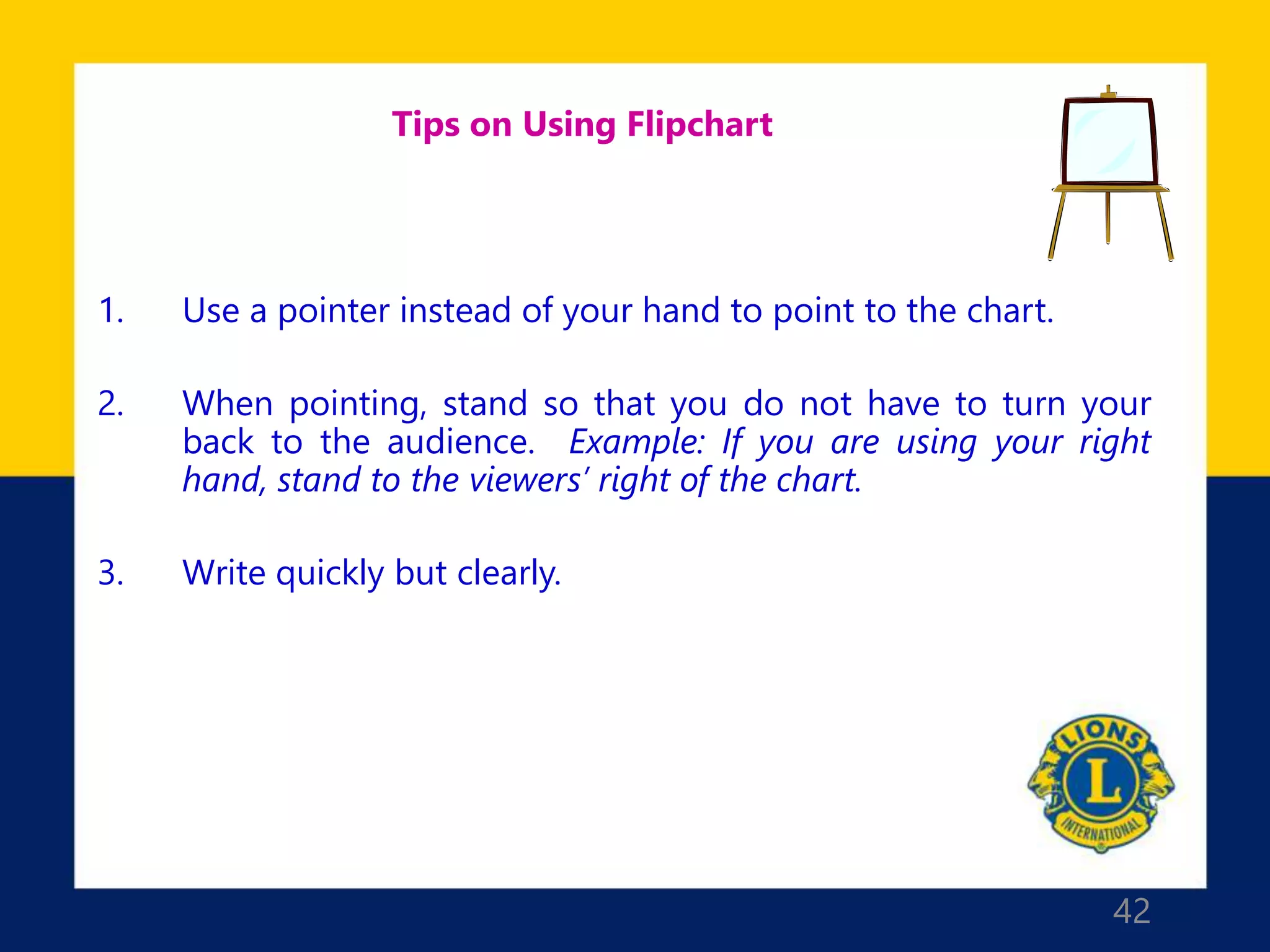 42
Tips on Using Flipchart
1. Use a pointer instead of your hand to point to the chart.
2. When pointing, stand so that you do not have to turn your
back to the audience. Example: If you are using your right
hand, stand to the viewers’ right of the chart.
3. Write quickly but clearly.
 