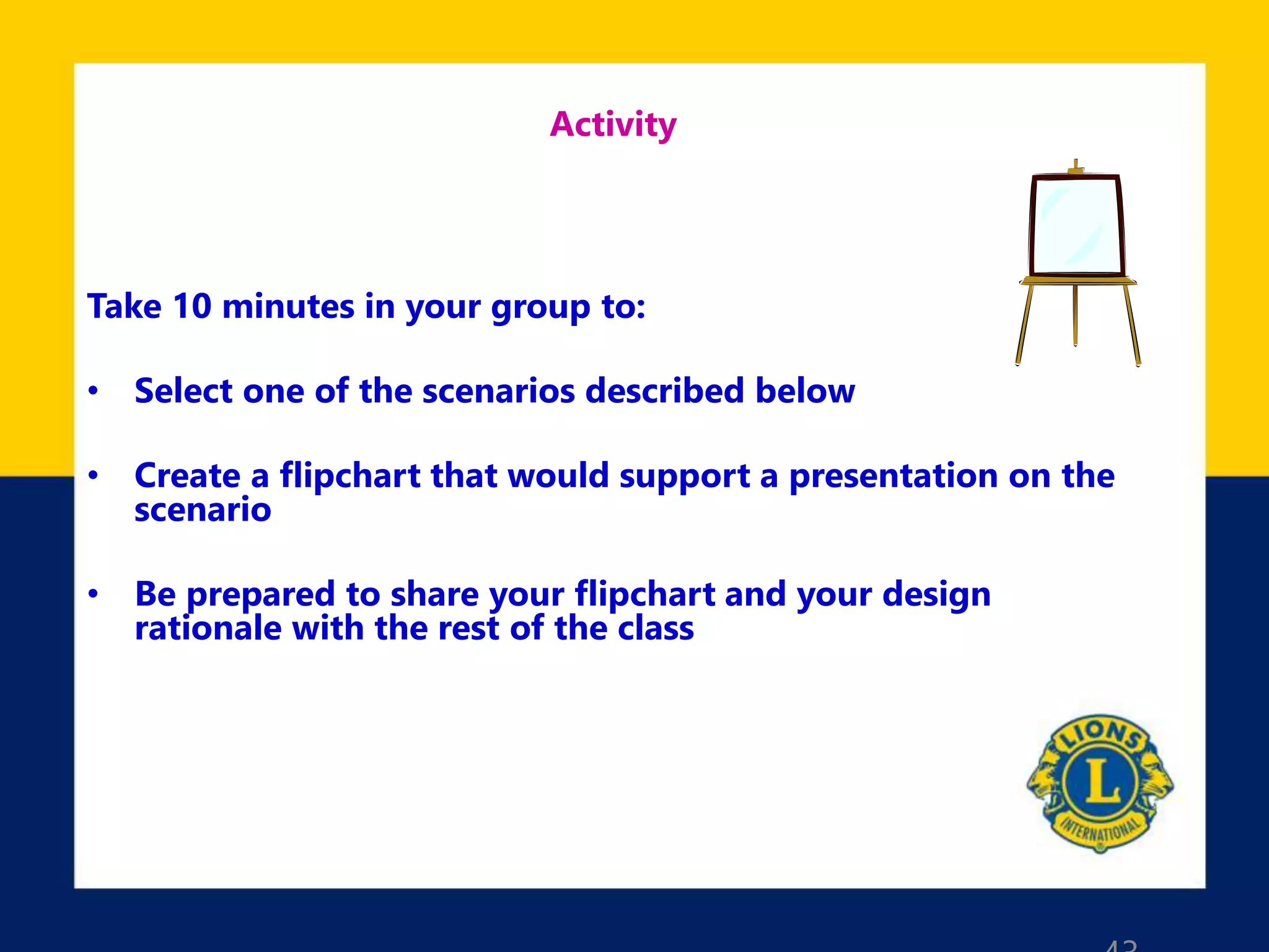 Activity
Take 10 minutes in your group to:
• Select one of the scenarios described below
• Create a flipchart that would support a presentation on the
scenario
• Be prepared to share your flipchart and your design
rationale with the rest of the class
 