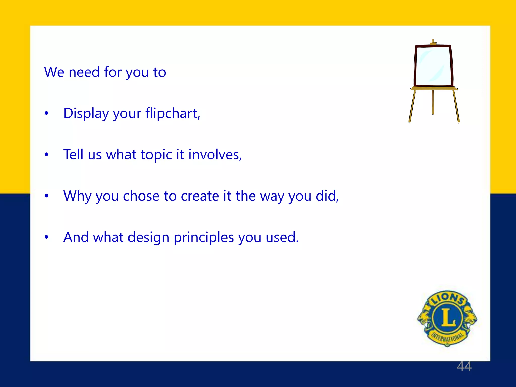 44
We need for you to
• Display your flipchart,
• Tell us what topic it involves,
• Why you chose to create it the way you did,
• And what design principles you used.
 