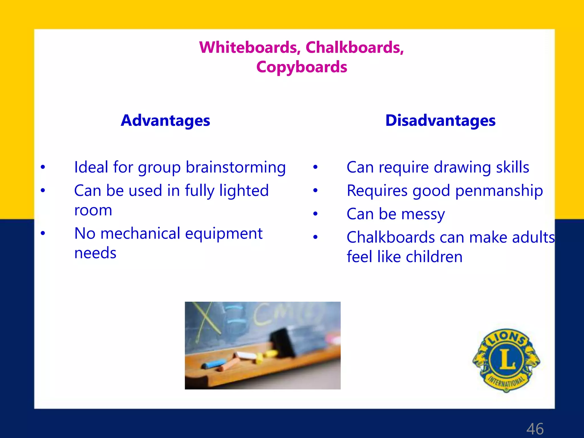 46
Whiteboards, Chalkboards,
Copyboards
Advantages
• Ideal for group brainstorming
• Can be used in fully lighted
room
• No mechanical equipment
needs
Disadvantages
• Can require drawing skills
• Requires good penmanship
• Can be messy
• Chalkboards can make adults
feel like children
 