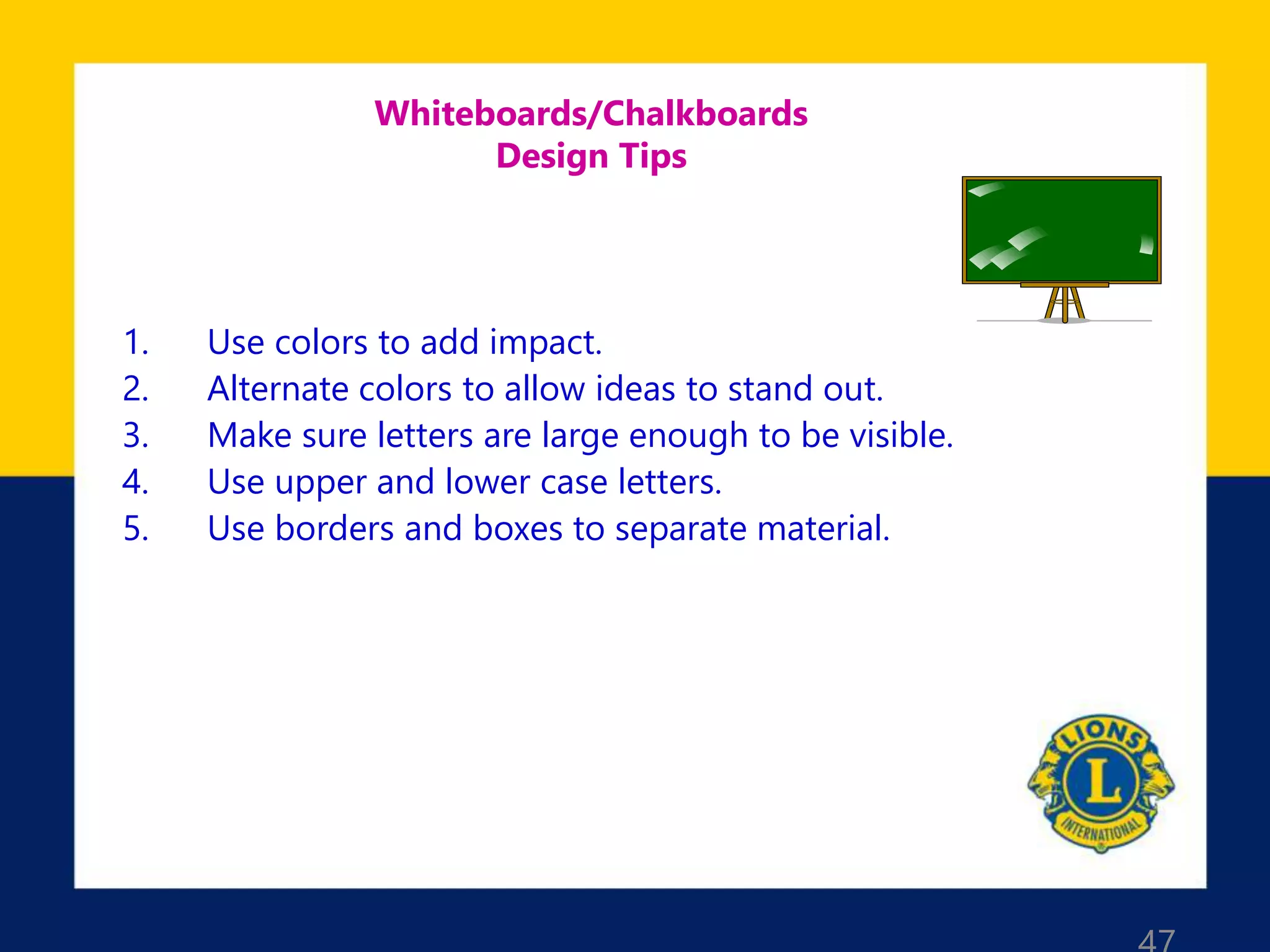 Whiteboards/Chalkboards
Design Tips
1. Use colors to add impact.
2. Alternate colors to allow ideas to stand out.
3. Make sure letters are large enough to be visible.
4. Use upper and lower case letters.
5. Use borders and boxes to separate material.
 