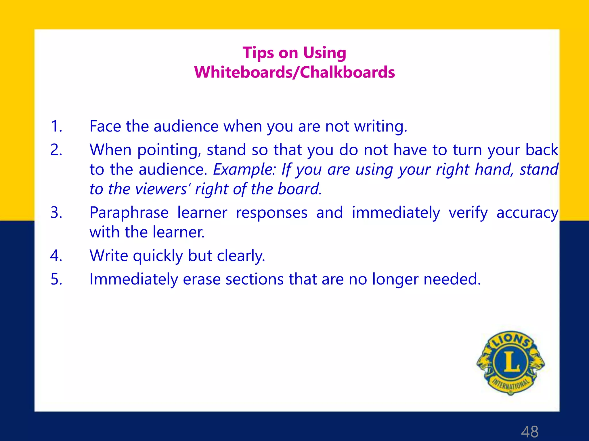 48
Tips on Using
Whiteboards/Chalkboards
1. Face the audience when you are not writing.
2. When pointing, stand so that you do not have to turn your back
to the audience. Example: If you are using your right hand, stand
to the viewers’ right of the board.
3. Paraphrase learner responses and immediately verify accuracy
with the learner.
4. Write quickly but clearly.
5. Immediately erase sections that are no longer needed.
 