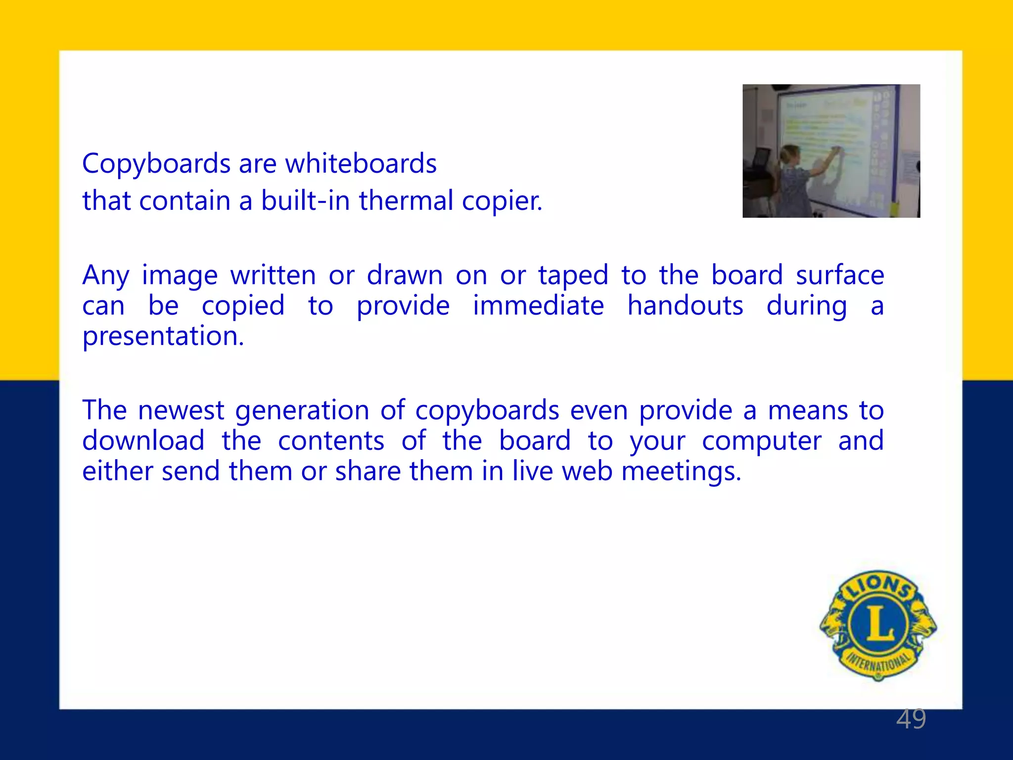 49
Copyboards are whiteboards
that contain a built-in thermal copier.
Any image written or drawn on or taped to the board surface
can be copied to provide immediate handouts during a
presentation.
The newest generation of copyboards even provide a means to
download the contents of the board to your computer and
either send them or share them in live web meetings.
 