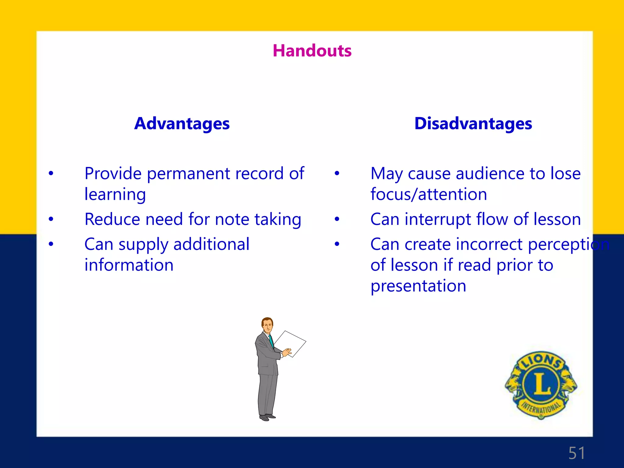 51
Handouts
Advantages
• Provide permanent record of
learning
• Reduce need for note taking
• Can supply additional
information
Disadvantages
• May cause audience to lose
focus/attention
• Can interrupt flow of lesson
• Can create incorrect perception
of lesson if read prior to
presentation
 