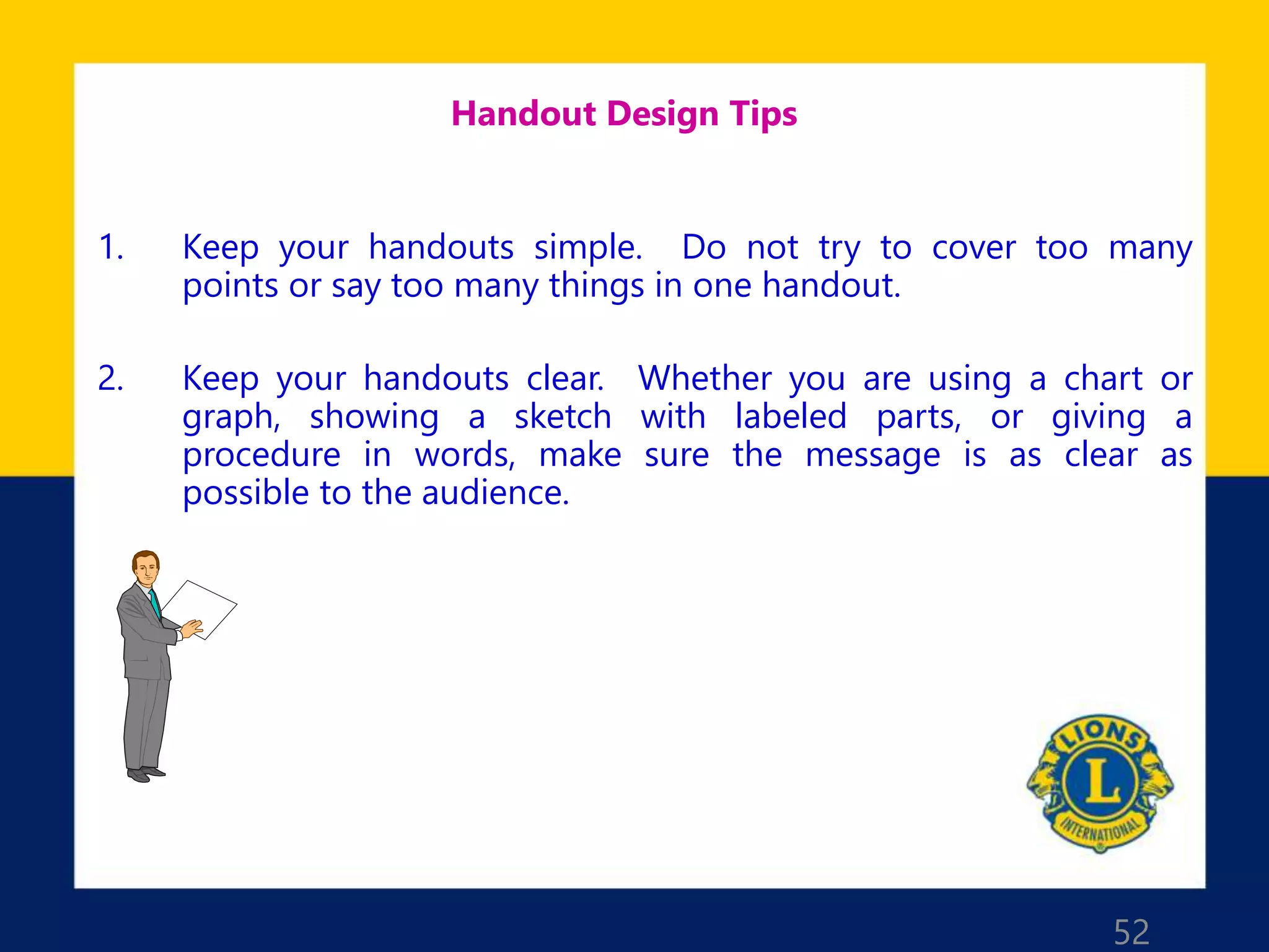 52
Handout Design Tips
1. Keep your handouts simple. Do not try to cover too many
points or say too many things in one handout.
2. Keep your handouts clear. Whether you are using a chart or
graph, showing a sketch with labeled parts, or giving a
procedure in words, make sure the message is as clear as
possible to the audience.
 