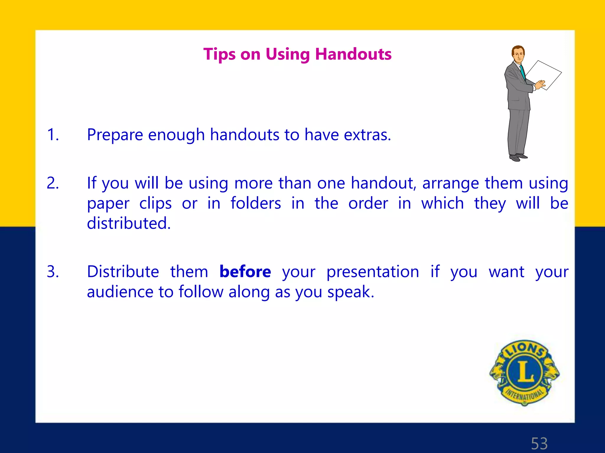 53
Tips on Using Handouts
1. Prepare enough handouts to have extras.
2. If you will be using more than one handout, arrange them using
paper clips or in folders in the order in which they will be
distributed.
3. Distribute them before your presentation if you want your
audience to follow along as you speak.
 