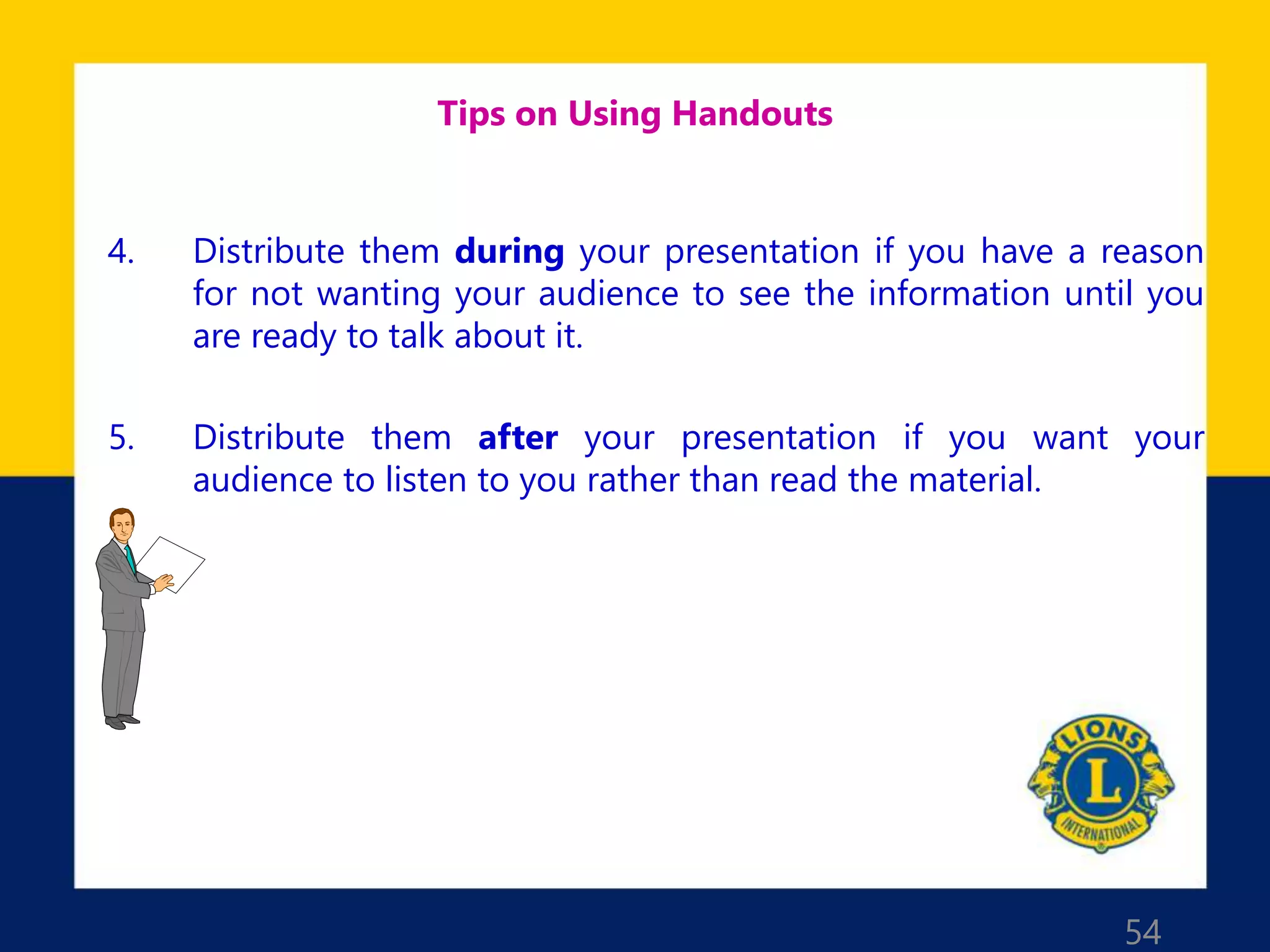 54
Tips on Using Handouts
4. Distribute them during your presentation if you have a reason
for not wanting your audience to see the information until you
are ready to talk about it.
5. Distribute them after your presentation if you want your
audience to listen to you rather than read the material.
 