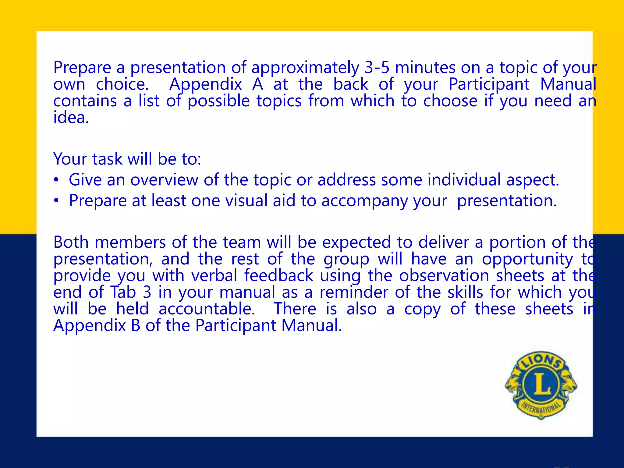 Prepare a presentation of approximately 3-5 minutes on a topic of your
own choice. Appendix A at the back of your Participant Manual
contains a list of possible topics from which to choose if you need an
idea.
Your task will be to:
• Give an overview of the topic or address some individual aspect.
• Prepare at least one visual aid to accompany your presentation.
Both members of the team will be expected to deliver a portion of the
presentation, and the rest of the group will have an opportunity to
provide you with verbal feedback using the observation sheets at the
end of Tab 3 in your manual as a reminder of the skills for which you
will be held accountable. There is also a copy of these sheets in
Appendix B of the Participant Manual.
 