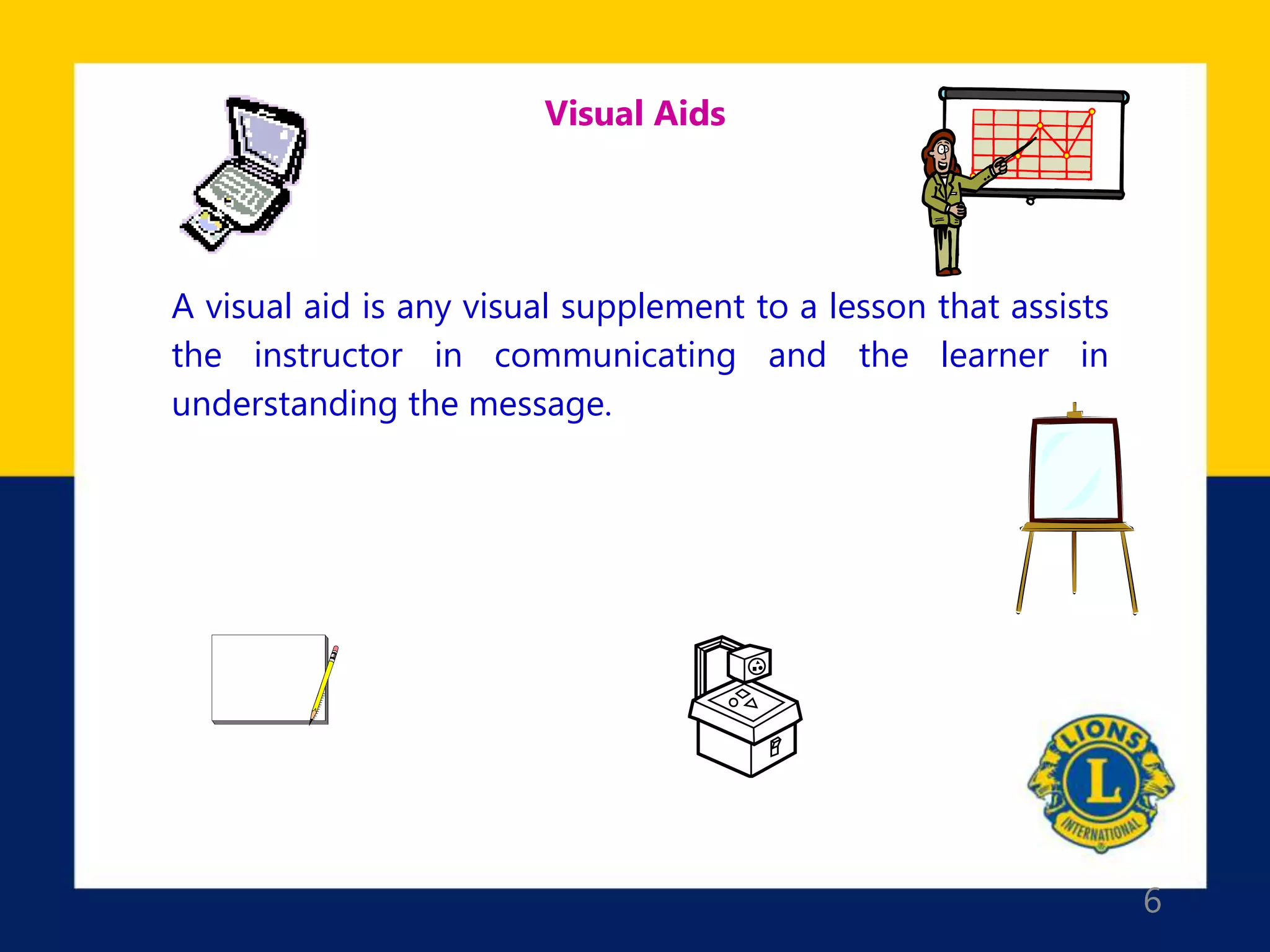 6
Visual Aids
A visual aid is any visual supplement to a lesson that assists
the instructor in communicating and the learner in
understanding the message.
 