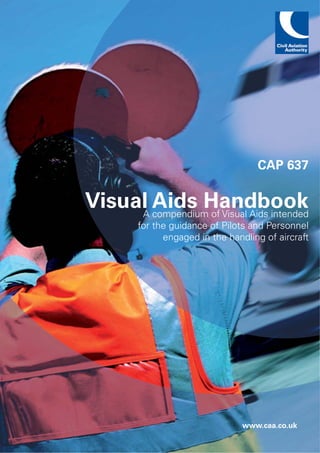 CAP 637

Visual Aids Handbook
     A compendium of Visual Aids intended
         for the guidance of Pilots and Personnel
               engaged in the handling of aircraft




                                  www.caa.co.uk
 