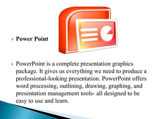  Power Point
 PowerPoint is a complete presentation graphics
package. It gives us everything we need to produce a
professional-looking presentation. PowerPoint offers
word processing, outlining, drawing, graphing, and
presentation management tools- all designed to be
easy to use and learn.
 