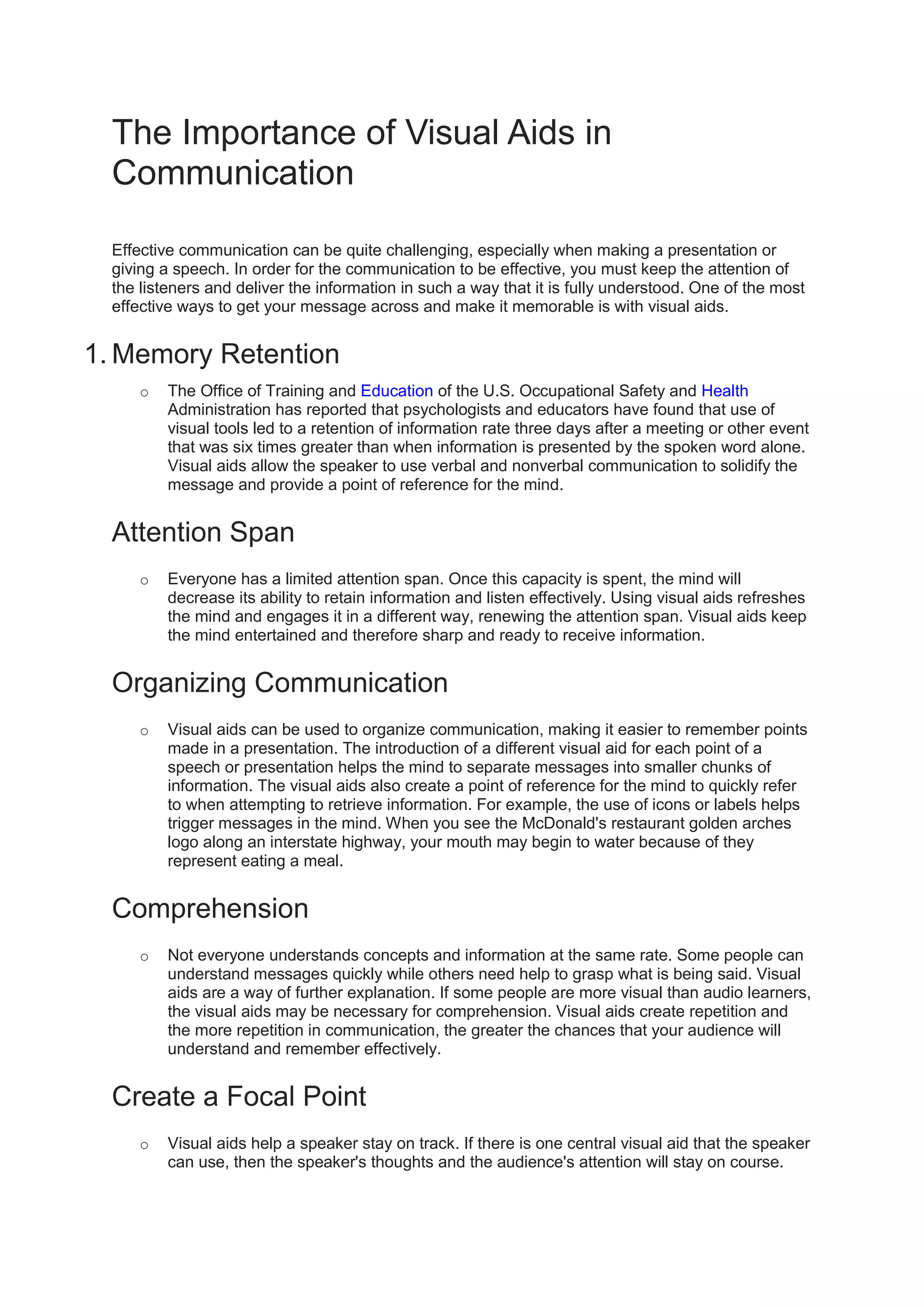 The Importance of Visual Aids in Communication<br />? <br />Effective communication can be quite challenging, especially when making a presentation or giving a speech. In order for the communication to be effective, you must keep the attention of the listeners and deliver the information in such a way that it is fully understood. One of the most effective ways to get your message across and make it memorable is with visual aids.<br />Memory Retention<br />The Office of Training and Education of the U.S. Occupational Safety and Health Administration has reported that psychologists and educators have found that use of visual tools led to a retention of information rate three days after a meeting or other event that was six times greater than when information is presented by the spoken word alone. Visual aids allow the speaker to use verbal and nonverbal communication to solidify the message and provide a point of reference for the mind.<br />Attention Span<br />Everyone has a limited attention span. Once this capacity is spent, the mind will decrease its ability to retain information and listen effectively. Using visual aids refreshes the mind and engages it in a different way, renewing the attention span. Visual aids keep the mind entertained and therefore sharp and ready to receive information.<br />Organizing Communication<br />Visual aids can be used to organize communication, making it easier to remember points made in a presentation. The introduction of a different visual aid for each point of a speech or presentation helps the mind to separate messages into smaller chunks of information. The visual aids also create a point of reference for the mind to quickly refer to when attempting to retrieve information. For example, the use of icons or labels helps trigger messages in the mind. When you see the McDonald's restaurant golden arches logo along an interstate highway, your mouth may begin to water because of they represent eating a meal.<br />Comprehension<br />Not everyone understands concepts and information at the same rate. Some people can understand messages quickly while others need help to grasp what is being said. Visual aids are a way of further explanation. If some people are more visual than audio learners, the visual aids may be necessary for comprehension. Visual aids create repetition and the more repetition in communication, the greater the chances that your audience will understand and remember effectively.<br />Create a Focal Point<br />Visual aids help a speaker stay on track. If there is one central visual aid that the speaker can use, then the speaker's thoughts and the audience's attention will stay on course. There's nothing worse than listening to a speaker ramble and lose the audience. Visual aids assist in avoiding such a scenario.<br />Types of Visual Aids Models<br />? <br />People speak to audiences every day in schools, offices and meeting halls. Using visual aids helps a speaker to illustrate points to the audience more easily and effectively. For an audience, visual aids can make speeches easier to follow and more interesting.<br />Posters<br />You can craft a poster in a variety of ways. For example, tape or paste a hand-drawn picture on poster board, or use pictures from other sources. Mount posters on either a chalkboard or an easel to keep your hands free while you're speaking.<br />Slide Shows<br />A slide show effectively illustrates the points you make during a speech. Practice with the equipment and check to be certain that each slide is in the proper order beforehand. Keep the slide show short so that it doesn't become the main focus of your speech.<br />Models<br />A three-dimensional model also provides a very effective visual aid. If your speech concerns a house, animal or car, for example, you can bring in a smaller version of what you're talking about. Use the model to help the audience understand your key points better. Your model should be large enough for people in the back row to see it.<br />Videos<br />Showing a video can also help an audience to visualize the ideas you present in a speech. The video, however, should probably be short. You should also be familiar with the video equipment used during your speech. Cue up the video to the proper starting place before you begin.<br />Presentation Software<br />Software programs designed for presentations currently constitute a popular visual aid for speakers. Presentation software allows you to show the audience a series of pictures with text, accompanied by music or other audio. Some audiences find this more interesting than other types of visual aids.<br />Handouts<br />Your audience can use handouts to follow along with your speech. This type of visual aid has the advantage of allowing the audience can take the handout with them after the speech. They can then review the speaker's key points later, which isn't possible with other types of visual aids.<br />Transparencies<br />School and office presentations commonly use overhead projectors and transparencies. If you use more than one transparency, check to make sure they're in the proper order. Using this type of visual aid also allows you to write on the transparency to illustrate your points during the speech<br />Definition of Visual Aids<br />? <br />Visual aids are an important tool because different people respond to different learning modalities. Visual aids also add interest to a discussion. In order to effectively use visual aids, one must learn from experience what will and won't work for an audience or group of students. Visual aids can take many forms and be presented in many formats. They may be used in different settings, from classrooms to board rooms, and anywhere that information is relayed to audiences on a regular basis.<br />Definition<br />A visual aid is an object or representation that may be used to clarify or enhance understanding of a concept or process. The best way to ensure success in learning is to present information in different formats for different learners.<br />Representational<br />Visual aids may take the form of graphs, charts, tables or photographs pertaining to the information being presented. In demonstrations and group discussions, visual aids may be projected onto a screen, pasted to a board on an easel or displayed on a television. Visual aids may appear in texts and in handouts.<br />Literal<br />Visual aids do not have to be flat or representational. They may also be the object of a discussion. For example, if a staff member at a zoo is talking to an audience about the different stages of a turtle's life cycle, he may have different turtles on hand for the audience to look at and even handle. This type of visual aid can impact the audience by taking the subject out of abstraction and adding a dimension of reality that would otherwise be missing.<br />Preparation<br />To appropriately use a visual aid in a talk, a discussion leader, presenter or instructor must prepare far in advance. The discussion may be written verbatim or loosely outlined to allow for the discussion to flow organically. However, visual aids are ready, and the discussion leader knows when and how she will use them to carry the talk forward. A skilled presenter allows a discussion to take on its own direction while still managing to hit on all the points she planned to make.<br />Presentation<br />Interactive visual aids (such as the turtle at the zoo) often only work in group discussions of 20 or fewer people. In larger groups, the audience can become distracted waiting for their chance to handle, pet or hold the object. Likewise, it is important for the instructor to know the audience when making visual aid choices. Again in the example of the turtle at the zoo, if the audience is primarily composed of very young children, and if there are too many of them, touching a turtle may turn to chaos or arguments over turns. This would slow down the talk, thus detracting from the effectiveness of the aid. Meanwhile, smaller groups of the same age group may find the turtle engaging, making the turtle an effective tool that would extend the attention span of the audience and enhance their learning experience.<br />