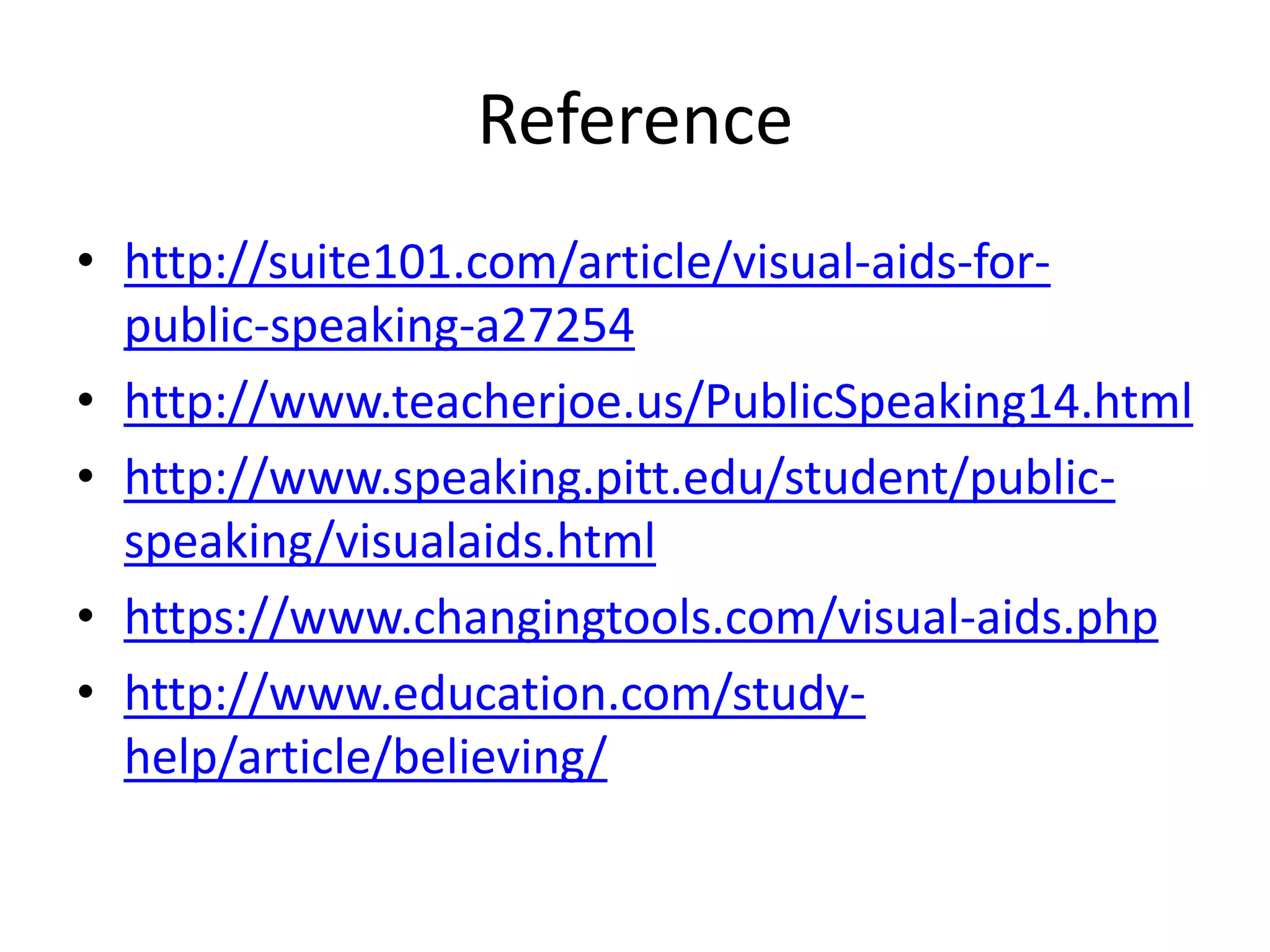 Reference
• http://suite101.com/article/visual-aids-for-
  public-speaking-a27254
• http://www.teacherjoe.us/PublicSpeaking14.html
• http://www.speaking.pitt.edu/student/public-
  speaking/visualaids.html
• https://www.changingtools.com/visual-aids.php
• http://www.education.com/study-
  help/article/believing/
 