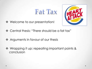  Welcome to our presentation!

 Central thesis: “There should be a fat tax”

 Arguments in favour of our thesis

 Wrapping it up: repeating important points &
 conclusion
 