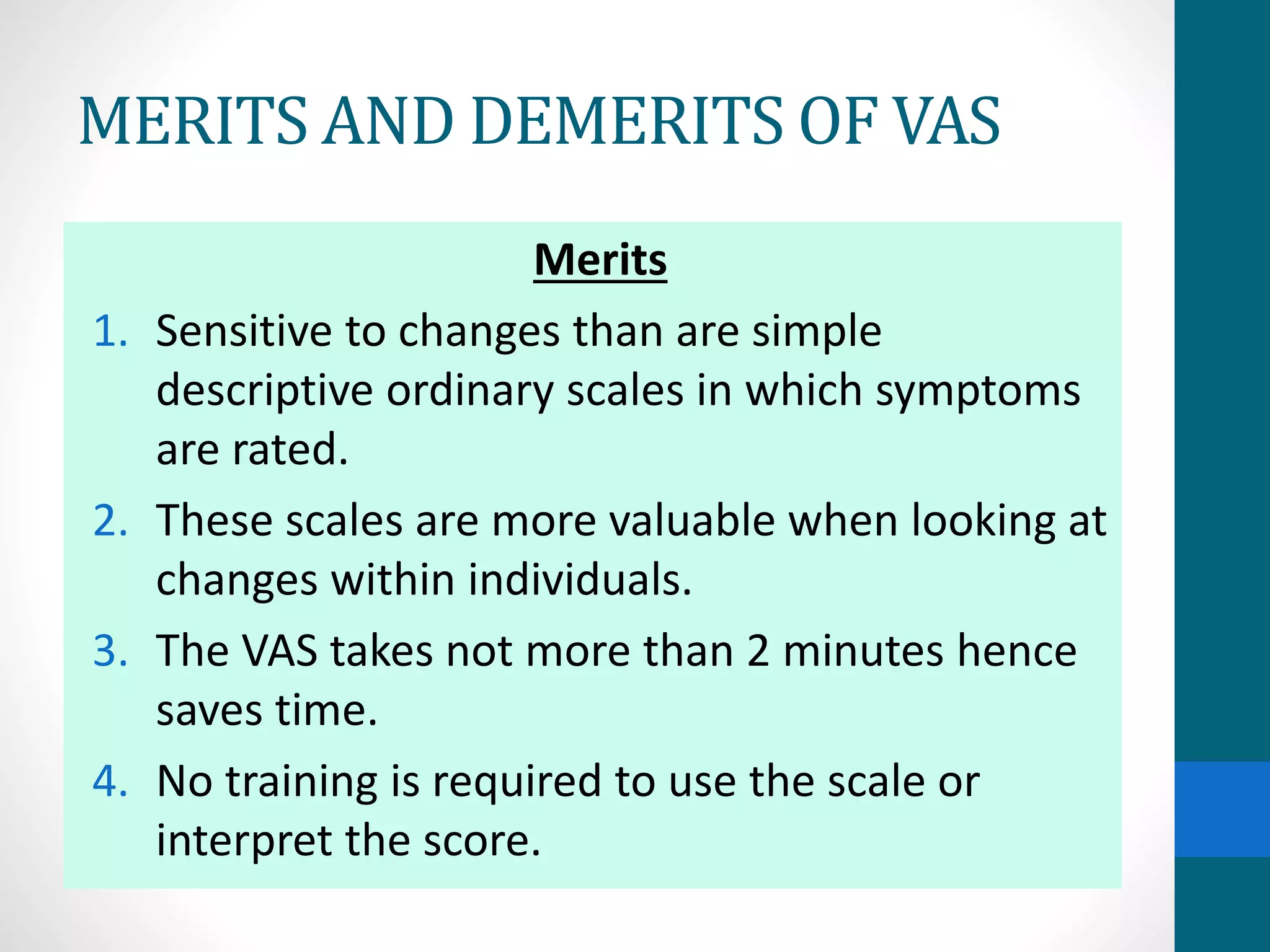 MERITS AND DEMERITS OF VAS
Merits
1. Sensitive to changes than are simple
descriptive ordinary scales in which symptoms
are rated.
2. These scales are more valuable when looking at
changes within individuals.
3. The VAS takes not more than 2 minutes hence
saves time.
4. No training is required to use the scale or
interpret the score.
 