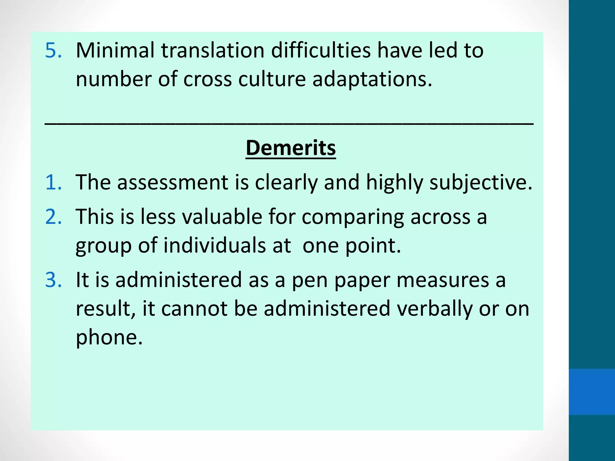 5. Minimal translation difficulties have led to
number of cross culture adaptations.
_________________________________________
Demerits
1. The assessment is clearly and highly subjective.
2. This is less valuable for comparing across a
group of individuals at one point.
3. It is administered as a pen paper measures a
result, it cannot be administered verbally or on
phone.
 