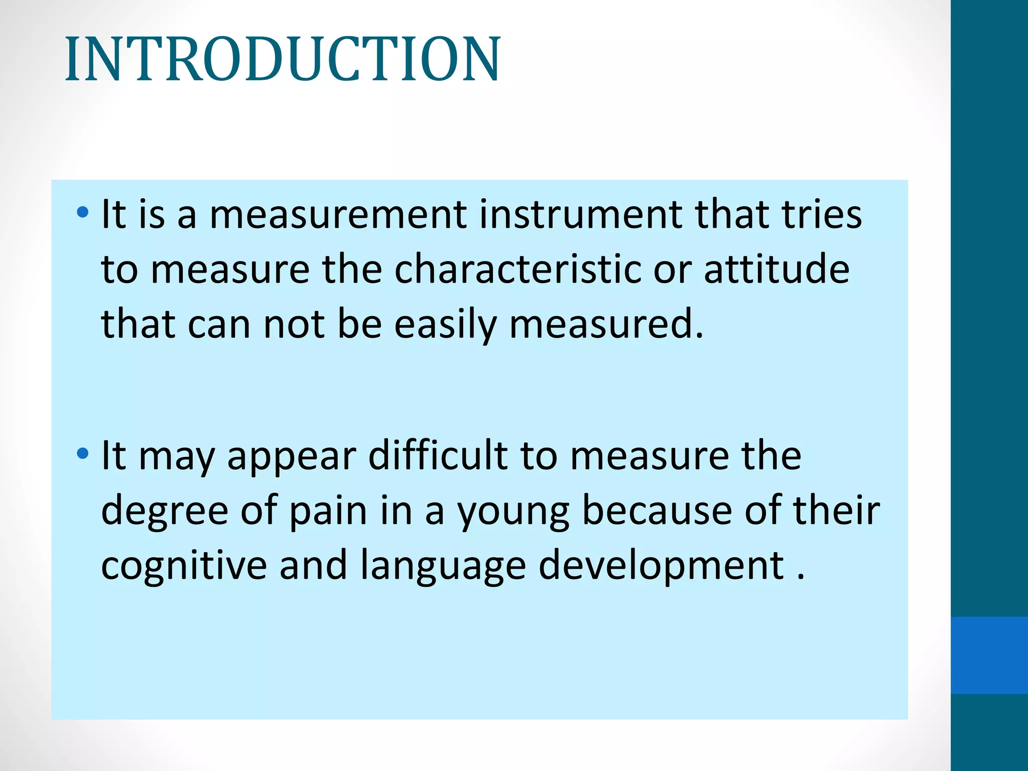 INTRODUCTION
• It is a measurement instrument that tries
to measure the characteristic or attitude
that can not be easily measured.
• It may appear difficult to measure the
degree of pain in a young because of their
cognitive and language development .
 