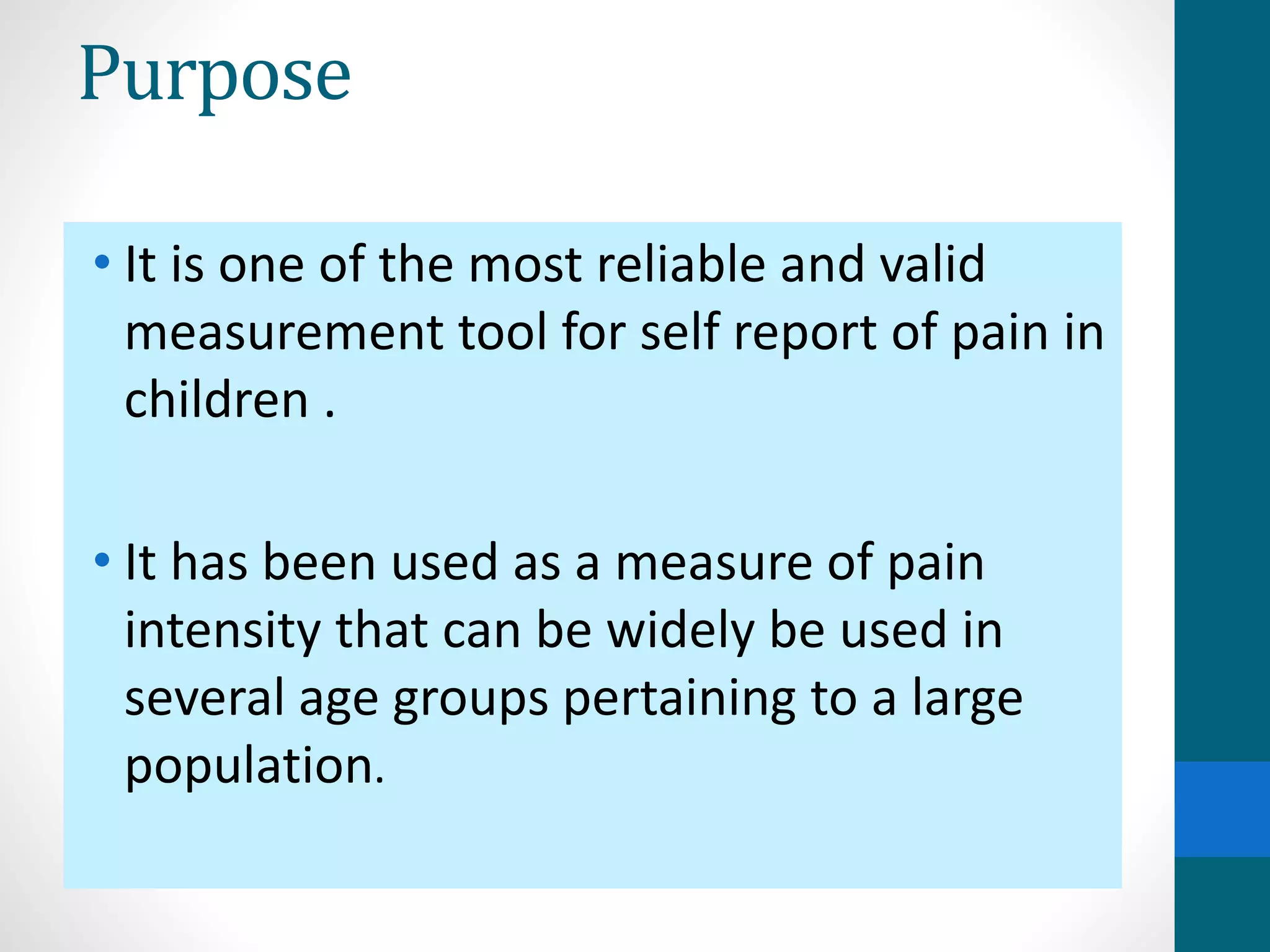 Purpose
• It is one of the most reliable and valid
measurement tool for self report of pain in
children .
• It has been used as a measure of pain
intensity that can be widely be used in
several age groups pertaining to a large
population.
 