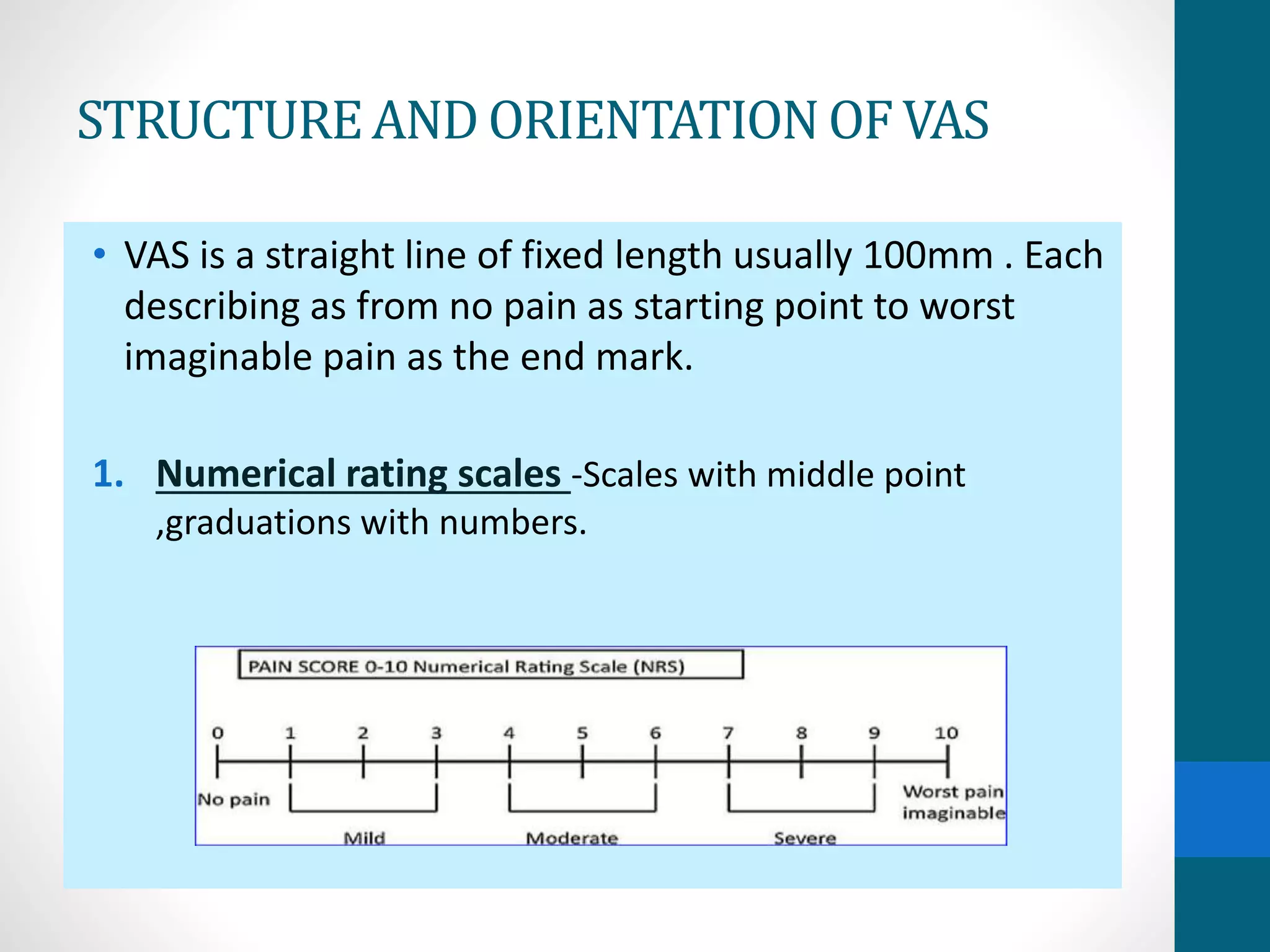 STRUCTUREAND ORIENTATIONOF VAS
• VAS is a straight line of fixed length usually 100mm . Each
describing as from no pain as starting point to worst
imaginable pain as the end mark.
1. Numerical rating scales -Scales with middle point
,graduations with numbers.
 