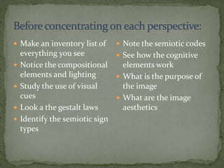  Make an inventory list of
everything you see
 Notice the compositional
elements and lighting
 Study the use of visual
cues
 Look a the gestalt laws
 Identify the semiotic sign
types
 Note the semiotic codes
 See how the cognitive
elements work
 What is the purpose of
the image
 What are the image
aesthetics
 