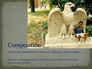 Notice the compositional elements, lighting, camera angles
How do individual parts contribute to or distract from the
picture as a whole?
 