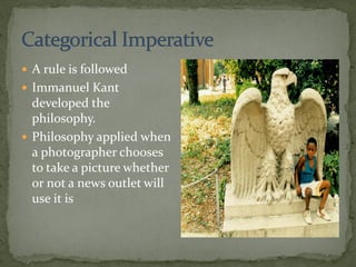  A rule is followed
 Immanuel Kant
developed the
philosophy.
 Philosophy applied when
a photographer chooses
to take a picture whether
or not a news outlet will
use it is
 
