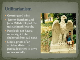  Greater good wins
 Jeremy Bentham and
John Mill developed the
utilitarian philosophy
 People do not have a
moral right to be
sheltered from sad news
 Does a photo of an
accident disturb or
persuade others to drive
more carefully
 