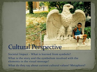Societal Impact - What is learned from symbols?
What is the story and the symbolism involved with the
elements in the visual message?
What do they say about current cultural values? Metaphors?
 