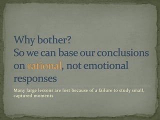 Many large lessons are lost because of a failure to study small,
captured moments
 