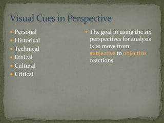  Personal
 Historical
 Technical
 Ethical
 Cultural
 Critical
 The goal in using the six
perspectives for analysis
is to move from
subjective to objective
reactions.
 