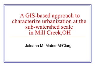 A GIS-based approach to
characterize urbanization at the
sub-watershed scale
in Mill Creek,OH
Jaleann M. Matos-Mc
Clurg
 