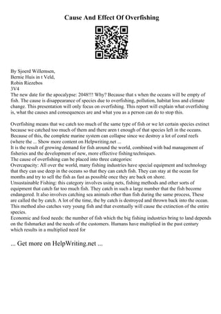Cause And Effect Of Overfishing
By Sjoerd Willemsen,
Bernie Huis in t Veld,
Robin Riezebos
3V4
The new date for the apocalypse: 2048!!! Why? Because that s when the oceans will be empty of
fish. The cause is disappearance of species due to overfishing, pollution, habitat loss and climate
change. This presentation will only focus on overfishing. This report will explain what overfishing
is, what the causes and consequences are and what you as a person can do to stop this.
Overfishing means that we catch too much of the same type of fish or we let certain species extinct
because we catched too much of them and there aren t enough of that species left in the oceans.
Because of this, the complete marine system can collapse since we destroy a lot of coral reefs
(where the ... Show more content on Helpwriting.net ...
It is the result of growing demand for fish around the world, combined with bad management of
fisheries and the development of new, more effective fishing techniques.
The cause of overfishing can be placed into three categories:
Overcapacity: All over the world, many fishing industries have special equipment and technology
that they can use deep in the oceans so that they can catch fish. They can stay at the ocean for
months and try to sell the fish as fast as possible once they are back on shore.
Unsustainable Fishing: this category involves using nets, fishing methods and other sorts of
equipment that catch far too much fish. They catch in such a large number that the fish become
endangered. It also involves catching sea animals other than fish during the same process, These
are called the by catch. A lot of the time, the by catch is destroyed and thrown back into the ocean.
This method also catches very young fish and that eventually will cause the extinction of the entire
species.
Economic and food needs: the number of fish which the big fishing industries bring to land depends
on the fishmarket and the needs of the customers. Humans have multiplied in the past century
which results in a multiplied need for
... Get more on HelpWriting.net ...
 