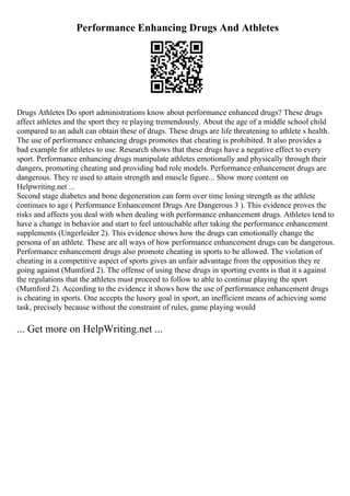 Performance Enhancing Drugs And Athletes
Drugs Athletes Do sport administrations know about performance enhanced drugs? These drugs
affect athletes and the sport they re playing tremendously. About the age of a middle school child
compared to an adult can obtain these of drugs. These drugs are life threatening to athlete s health.
The use of performance enhancing drugs promotes that cheating is prohibited. It also provides a
bad example for athletes to use. Research shows that these drugs have a negative effect to every
sport. Performance enhancing drugs manipulate athletes emotionally and physically through their
dangers, promoting cheating and providing bad role models. Performance enhancement drugs are
dangerous. They re used to attain strength and muscle figure... Show more content on
Helpwriting.net ...
Second stage diabetes and bone degeneration can form over time losing strength as the athlete
continues to age ( Performance Enhancement Drugs Are Dangerous 3 ). This evidence proves the
risks and affects you deal with when dealing with performance enhancement drugs. Athletes tend to
have a change in behavior and start to feel untouchable after taking the performance enhancement
supplements (Ungerleider 2). This evidence shows how the drugs can emotionally change the
persona of an athlete. These are all ways of how performance enhancement drugs can be dangerous.
Performance enhancement drugs also promote cheating in sports to be allowed. The violation of
cheating in a competitive aspect of sports gives an unfair advantage from the opposition they re
going against (Mumford 2). The offense of using these drugs in sporting events is that it s against
the regulations that the athletes must proceed to follow to able to continue playing the sport
(Mumford 2). According to the evidence it shows how the use of performance enhancement drugs
is cheating in sports. One accepts the lusory goal in sport, an inefficient means of achieving some
task, precisely because without the constraint of rules, game playing would
... Get more on HelpWriting.net ...
 