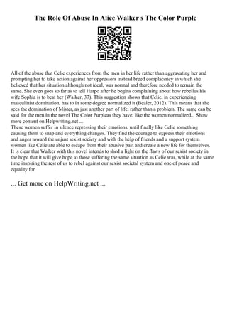 The Role Of Abuse In Alice Walker s The Color Purple
All of the abuse that Celie experiences from the men in her life rather than aggravating her and
prompting her to take action against her oppressors instead breed complacency in which she
believed that her situation although not ideal, was normal and therefore needed to remain the
same. She even goes so far as to tell Harpo after he begins complaining about how rebellus his
wife Sophia is to beat her (Walker, 37). This suggestion shows that Celie, in experiencing
masculinist domination, has to in some degree normalized it (Bealer, 2012). This means that she
sees the domination of Mister, as just another part of life, rather than a problem. The same can be
said for the men in the novel The Color Purpleas they have, like the women normalized... Show
more content on Helpwriting.net ...
These women suffer in silence repressing their emotions, until finally like Celie something
causing them to snap and everything changes. They find the courage to express their emotions
and anger toward the unjust sexist society and with the help of friends and a support system
women like Celie are able to escape from their abusive past and create a new life for themselves.
It is clear that Walker with this novel intends to shed a light on the flaws of our sexist society in
the hope that it will give hope to those suffering the same situation as Celie was, while at the same
time inspiring the rest of us to rebel against our sexist societal system and one of peace and
equality for
... Get more on HelpWriting.net ...
 