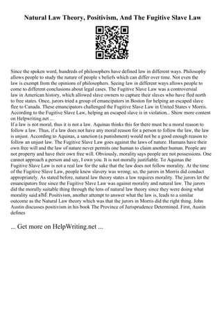 Natural Law Theory, Positivism, And The Fugitive Slave Law
Since the spoken word, hundreds of philosophers have defined law in different ways. Philosophy
allows people to study the nature of people s beliefs which can differ over time. Not even the
law is exempt from the opinions of philosophers. Seeing law in different ways allows people to
come to different conclusions about legal cases. The Fugitive Slave Law was a controversial
law in American history, which allowed slave owners to capture their slaves who have fled north
to free states. Once, jurors tried a group of emancipators in Boston for helping an escaped slave
flee to Canada. These emancipators challenged the Fugitive Slave Law in United States v Morris.
According to the Fugitive Slave Law, helping an escaped slave is in violation... Show more content
on Helpwriting.net ...
If a law is not moral, thus it is not a law. Aquinas thinks this for there must be a moral reason to
follow a law. Thus, if a law does not have any moral reason for a person to follow the law, the law
is unjust. According to Aquinas, a sanction (a punishment) would not be a good enough reason to
follow an unjust law. The Fugitive Slave Law goes against the laws of nature. Humans have their
own free will and the law of nature never permits one human to claim another human. People are
not property and have their own free will. Obviously, morality says people are not possessions. One
cannot approach a person and say, I own you. It is not morally justifiable. To Aquinas the
Fugitive Slave Law is not a real law for the sake that the law does not follow morality. At the time
of the Fugitive Slave Law, people knew slavery was wrong; so, the jurors in Morris did conduct
appropriately. As stated before, natural law theory states a law requires morality. The jurors let the
emancipators free since the Fugitive Slave Law was against morality and natural law. The jurors
did the morally suitable thing through the lens of natural law theory since they were doing what
morality said.вЂЁ Positivism, another attempt to answer what the law is, leads to a similar
outcome as the Natural Law theory which was that the jurors in Morris did the right thing. John
Austin discusses positivism in his book The Province of Jurisprudence Determined. First, Austin
defines
... Get more on HelpWriting.net ...
 