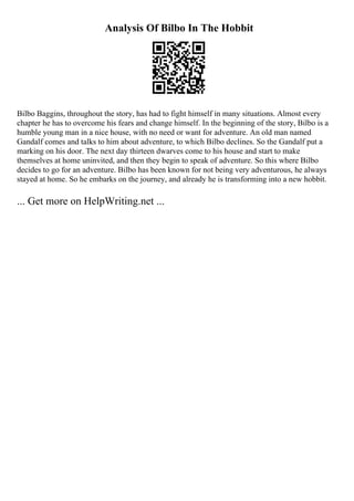 Analysis Of Bilbo In The Hobbit
Bilbo Baggins, throughout the story, has had to fight himself in many situations. Almost every
chapter he has to overcome his fears and change himself. In the beginning of the story, Bilbo is a
humble young man in a nice house, with no need or want for adventure. An old man named
Gandalf comes and talks to him about adventure, to which Bilbo declines. So the Gandalf put a
marking on his door. The next day thirteen dwarves come to his house and start to make
themselves at home uninvited, and then they begin to speak of adventure. So this where Bilbo
decides to go for an adventure. Bilbo has been known for not being very adventurous, he always
stayed at home. So he embarks on the journey, and already he is transforming into a new hobbit.
... Get more on HelpWriting.net ...
 