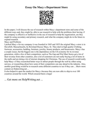 Essay On Macy s Department Store
In this paper, I will discuss the use of research within Macy s department store and some of the
different ways and, they might be, able to use research to help with the problems their having, if
the company is effective or ineffective in the use of research to help the organization, are they
might be using secondary and primary research, and what the company might do in the future to
expand research.
Macy and Problems
I picked Macy s for my company it was founded in 1843 and 1855 the original Macy s store is in
Haverhill, Massachusetts, by Rowland Hussey Macy, Sr. They deal in high quality Clothing,
footwear, accessories, bedding, furniture, jewelry, beauty products, and housewares. Macy s has
a couple issues, but the biggest one is the dependence on the US economy for its revenue
generation, while a few of their competitors, such as The Gap and Wal Mart Stores get a lot of
their revenue from other countries, also a lot of customers are not really buying a lot of items in
the malls and are doing a lot of internet shopping for Christmas. The use of research would really
help Macy s if they researched better ways to attract people through the web by either using
surveys, or researching about how some of their competitors can stay ahead in the industry. Also,
another good thing would be to research some different countries to see if they can ... Show more
content on Helpwriting.net ...
It also helped to open the market for Macy s because they are now able to ship to over 100
countries around the world. Which ensured them a larger
... Get more on HelpWriting.net ...
 