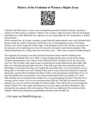 History of the Evolution of Women s Rights Essay
Until the mid 19th century, women were considered possessions of their husbands, and had no
control over their money or property. Thanks to the women s right movement, this has all changed
and things run a little differently now. Spouses are now equal under the law and property is shared
between them.
In the common law, all women s property except land and improvements went to her husband and it
became under his control. She pretty much had no say in what happened to any of her things.
Women were slowly losing all of their rights. If the husband wrote in his will that everything was
his and none of it would be given to his wife, then the wife pretty much had no property if the
husband died before her. If they had a kid when they were ... Show more content on Helpwriting.net
...
The argument for passing it was that it protected married women and their children from
irresponsible husbands.Later on in 1860, 14 states had passed the same version of the statute.
29 states had passed the same version of the Married Women s Property act by the end of the
civil war. The act didn t take much to pass considering the women had just got their rights. But
they were still going through fights and time. They had to get these laws passed because they
had things to worry about loosing. For example the main thing they were worried about was not
being able to write their own will. Without it they had to worry about not being able to keep the
things they owned if their husbands had died or if they were just ignorant and left their wives. If
they had children the women had to worry about loosing their kids in the middle of it. Their
kids could be sent to somebody that wouldn t be a very good guardian for them. Not only was it
messing up the women s lives it was messing up their kids too. The fight for married womens
property acts was not as bad as the fight for womens rights. They did not have to go through the
danger of their lives. One couple that did protest was Lucy Stone and Henry Blackwell. They
protested for the custody of the wives person. They also were fighting for the custody of their
children. Which they thought the guardianship should not just be under the
... Get more on HelpWriting.net ...
 