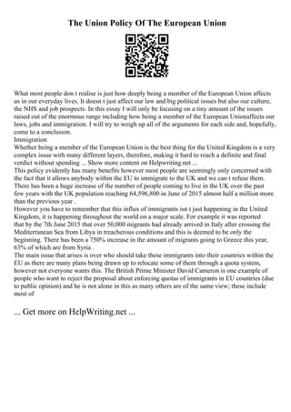 The Union Policy Of The European Union
What most people don t realise is just how deeply being a member of the European Union affects
us in our everyday lives. It doesn t just affect our law and big political issues but also our culture,
the NHS and job prospects. In this essay I will only be focusing on a tiny amount of the issues
raised out of the enormous range including how being a member of the European Unionaffects our
laws, jobs and immigration. I will try to weigh up all of the arguments for each side and, hopefully,
come to a conclusion.
Immigration
Whether being a member of the European Union is the best thing for the United Kingdom is a very
complex issue with many different layers, therefore, making it hard to reach a definite and final
verdict without spending ... Show more content on Helpwriting.net ...
This policy evidently has many benefits however most people are seemingly only concerned with
the fact that it allows anybody within the EU to immigrate to the UK and we can t refuse them.
There has been a huge increase of the number of people coming to live in the UK over the past
few years with the UK population reaching 64,596,800 in June of 2015 almost half a million more
than the previous year .
However you have to remember that this influx of immigrants isn t just happening in the United
Kingdom, it is happening throughout the world on a major scale. For example it was reported
that by the 7th June 2015 that over 50,000 migrants had already arrived in Italy after crossing the
Mediterranean Sea from Libya in treacherous conditions and this is deemed to be only the
beginning. There has been a 750% increase in the amount of migrants going to Greece this year,
63% of which are from Syria .
The main issue that arises is over who should take these immigrants into their countries within the
EU as there are many plans being drawn up to relocate some of them through a quota system,
however not everyone wants this. The British Prime Minister David Cameron is one example of
people who want to reject the proposal about enforcing quotas of immigrants in EU countries (due
to public opinion) and he is not alone in this as many others are of the same view; these include
most of
... Get more on HelpWriting.net ...
 