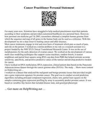 Cancer Practitioner Personal Statement
For many years now, Scientists have struggled to help medical practitioners treat their patients
according to their symptoms and provided customized healthcare on a personal basis. However,
how personal can medicine get? In 2003, researchers obtained a complete human genome from
which the sequence and map of all genes in the human body can be used as a reference. With this
development we are a step closer to treating cancer and other diseases.
Most cancer treatments engage in trial and error basis of treatment which puts so much of pain,
and risk on the patient. I worked on a similar problem in my role as a research assistant in a
project funded by the NIH XYZ Clinical Translational Research Center. It was on the use of
metabonomics for the early detection of ovarian cancer. We worked on the development of various
multi class modelling techniques like support vector machines, random forests, k nearest
neighbours and partial least squares using RNA seq data from PQR that helped estimate accurate
sensitivity, specificity, and positive predictive values of the tumour and develop predictive models
for cancer.
I have worked on DNA methylation, RNA expression, clinical patient data based on the Pancreatic
Adenocarcinoma dataset through the cancer genome atlas (TCGA). The study ... Show more content
on Helpwriting.net ...
I worked on a dataset that analyzed the malignant and benign prostate tissues that provided insight
into a gene expression signature for prostate cancer. The goal was to conduct several prediction
algorithms including principal component regression, elastic nets, partial least squares on the
samples containing gene expression profiling by array to accurately predict prostate cancer. It was
based on variables like factors that included disease state, and genotype/phenotype
... Get more on HelpWriting.net ...
 