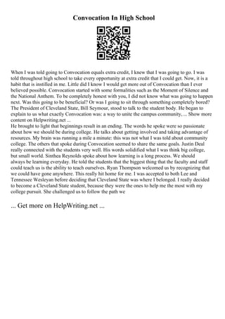 Convocation In High School
When I was told going to Convocation equals extra credit, I knew that I was going to go. I was
told throughout high school to take every opportunity at extra credit that I could get. Now, it is a
habit that is instilled in me. Little did I know I would get more out of Convocation than I ever
believed possible. Convocation started with some formalities such as the Moment of Silence and
the National Anthem. To be completely honest with you, I did not know what was going to happen
next. Was this going to be beneficial? Or was I going to sit through something completely bored?
The President of Cleveland State, Bill Seymour, stood to talk to the student body. He began to
explain to us what exactly Convocation was: a way to unite the campus community, ... Show more
content on Helpwriting.net ...
He brought to light that beginnings result in an ending. The words he spoke were so passionate
about how we should be during college. He talks about getting involved and taking advantage of
resources. My brain was running a mile a minute: this was not what I was told about community
college. The others that spoke during Convocation seemed to share the same goals. Justin Deal
really connected with the students very well. His words solidified what I was think big college,
but small world. Sinthea Reynolds spoke about how learning is a long process. We should
always be learning everyday. He told the students that the biggest thing that the faculty and staff
could teach us is the ability to teach ourselves. Ryan Thompson welcomed us by recognizing that
we could have gone anywhere. This really hit home for me. I was accepted to both Lee and
Tennessee Wesleyan before deciding that Cleveland State was where I belonged. I really decided
to become a Cleveland State student, because they were the ones to help me the most with my
college pursuit. She challenged us to follow the path we
... Get more on HelpWriting.net ...
 