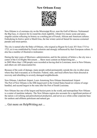New Orleans Essay
New Orleans is a Louisiana city on the Mississippi River, near the Gulf of Mexico. Nicknamed
the Big Easy, it s known for its round the clock nightlife, vibrant live music scene and spicy,
singular cuisine reflecting its history as a melting pot of French, African and American cultures.
Embodying its festive spirit is Mardi Gras, the late winter carnival famed for raucous costumed
parades and street parties.
The city is named after the Duke of Orleans, who reigned as Regent for Louis XV from 1715 to
1723, as it was established by French colonists and strongly influenced by their European culture. It
also has a number of illustrative nicknames:
During the later years of Morrison s administration, and for the entirety of Schiro s, the city was a
center of the Civil Rights Movement. ... Show more content on Helpwriting.net ...
in 2005.More than 1,500 people were recorded as having died in Louisiana, most in New Orleans,
and others are still unaccounted for.
Because of the scale of damage, many people settled permanently outside the city in other areas
where they had evacuated, as in Houston. Federal, state, and local efforts have been directed at
recovery and rebuilding in severely damaged neighborhoods.
New Orleans, Lakefront Airport, Louis Armstrong New Orleans International Airport
The Port of New Orleans is the fifth largest port in the United States based on volume of cargo
handled, and second largest in the state after the Port of South Louisiana.
New Orleans has one of the largest and busiest ports in the world, and metropolitan New Orleans
is a center of maritime industry. The New Orleans region also accounts for a significant portion of
the nation s oil refining and petrochemical production, and serves as a white collar corporate base
for onshore and offshore petroleum and natural gas
... Get more on HelpWriting.net ...
 