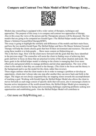 Compare and Contrast Two Main Model of Brief Therapy Essay...
Modern day counselling is equipped with a wide variety of therapies, techniques and
approaches. The purpose of this essay is to compare and contrast two approaches of therapy.
Also in this essay the views of the person and the Therapeutic process will be discussed. The two
models that are going to be compared are Gerald Egan s The Skilled Helper model and Steve De
Shazer s Solution Focused Brief therapy(SFBT).
This essay is going to highlight the similarly and differences of the models and their main focus,
and how the two models Gerald Egan The Skilled Helper and Steve De Shazer Solution Focused
Therapy will help the clients choose goals that best fit their environment and resources. The aim of
using these models is to help people. ... Show more content on Helpwriting.net ...
This is the how stage. How will the client move forward with the goals that they have identified
in the previous stage? The counsellor will assist the client in finding ways of achieving their
goals and how to focus on those that are practical in terms of the client situation and needs. The
basic goals in the skilled helper model is relating to the clients is managing their lives more
effectively and general ability to manage problems and develop opportunities. The view of the
client in this model is that they are central to the therapy. (The client is the focus and the theory is
the background and to use the model for the client, rather thee reverse).
These stages outlines what the client needs to do in order to manage a problem or develop an
opportunity, clients don`t always take one step after another they can move back and forth in the
stages. The stages are not always sequential they are stepping stones towards the accomplishment
of reaching a goal. Working with Gerald Egan the Skilled Helper Model also allows the client to
moves forwards as each stage consist of specific skills that will assist, also it encourages clients to
become active interpreters of the world around them, the Skilled Helper Model gives meaning to
action, event and situations by facing and overcoming challenges exploring problems seeking new
opportunities and establishing goals. Also the Skilled Helper Model will contribute to
... Get more on HelpWriting.net ...
 