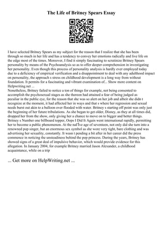 The Life of Britney Spears Essay
I have selected Britney Spears as my subject for the reason that I realize that she has been
through so much in her life and has a tendency to convey her emotions radically and live life on
the edge most of the times. Moreover, I find it simply fascinating to scrutinize Britney Spears
personality by means of the Psychoanalysis so as to offer deeper comprehension in investigating
her personality. Even though this process of personality analysis is hardly ever employed today
due to a deficiency of empirical verification and a disappointment to deal with any adulthood impact
on personality, the approach s stress on childhood development is a long way from without
foundation. It permits for a fascinating and vibrant examination of... Show more content on
Helpwriting.net ...
Nonetheless, Britney failed to notice a ton of things for example, not being consented to
accomplish the psychosexual stages as she thereon had attained a fear of being judged as
peculiar in the public eye, for the reason that she was so alert on her job and albeit she didn t
recognize at the moment, it had affected her in ways and that s where her regression and sexual
needs burst out akin to a balloon over flooded with water. Britney s starting off point was only just
the beginning of her future tribulations. As she began to get older, Disney, as they at all times did,
dropped her from the show, only giving her a chance to move on to bigger and better things.
Britney s Number one billboard topper, Oops I Did It Again went international rapidly, permitting
her to become a public phenomenon. At the naГЇve age of seventeen, not only did she turn into a
renowned pop singer, but an enormous sex symbol as she wore very tight, bare clothing and was
advertising her sexuality, constantly. It wasn t pending a bit after in her career did the press
commence in noticing the unsteadiness behind the pop princess. During the years, Britney has
showed signs of a great deal of impulsive behavior, which would provide evidence for this
allegation. In January 2004, for example Britney married Jason Alexander, a childhood
acquaintance, while on a trip
... Get more on HelpWriting.net ...
 