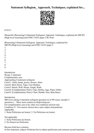 Statement Syllogism_ Approach, Techniques, explained for...
8/19/13
Mrunal В» [Reasoning] 4 Statement Syllogism: Approach, Techniques, explained for SBI PO
(High level reasoning) and UPSC CSAT paper 2 В» Print
[Reasoning] 4 Statement Syllogism: Approach, Techniques, explained for
SBI PO (High level reasoning) and UPSC CSAT paper 2
1.
2.
3.
4.
5.
6.
7.
8.
9.
Introduction
Recap: 2 statement
Complimentary case
Approaching 4 statement syllogism
Case#1 : Stick, lamps, power, dresses, shirts
Case#2: Bird, Horse, Tiger, Lion Monkey
Case#3: Bench, Wall, House, Jungle, Road
Case#4: (Complimentary Pairs): Cups, Bottles, Jugs, Plates Tables
Case#5: (Complimentary Pairs): Chair, Handle, Pots, Mats Buses
Introduction
SBI loves asking 4 statement syllogism questions in its PO exam. (usually 5
questions.) ... Show more content on Helpwriting.net ...
For complimentary case to be valid, two conditions must be met:
Condition #1: Two answer choices have same subject and predicate.
Applicable
1. Some Politicians are honest. 2. No Politicians are honest
Not applicable
1. Some Politicians are honest.
2. No Honest are Politicians.
Because both have common
In first statement, subject=Politician but in subject (politician) and common second statement,
 