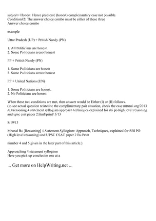 subject= Honest. Hence predicate (honest) complemantary case not possible.
Condition#2: The answer choice combo must be either of these three
Answer choice combo
example
Uttar Pradesh (UP) + Pritish Nandy (PN)
1. All Politicians are honest.
2. Some Politicians arenot honest
PP + Pritish Nandy (PN)
1. Some Politicians are honest
2. Some Politicians arenot honest
PP + United Nations (UN)
1. Some Politicians are honest.
2. No Politicians are honest
When these two conditions are met, then answer would be Either (I) or (II) follows.
(to see actual question related to the complimentary pair situation, check the case mrunal.org/2013
/03/reasoning 4 statement syllogism approach techniques explained for sbi po high level reasoning
and upsc csat paper 2.html/print/ 3/13
8/19/13
Mrunal В» [Reasoning] 4 Statement Syllogism: Approach, Techniques, explained for SBI PO
(High level reasoning) and UPSC CSAT paper 2 В» Print
number 4 and 5 given in the later part of this article.)
Approaching 4 statement syllogism
Here you pick up conclusion one at a
... Get more on HelpWriting.net ...
 