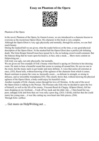 Essay on Phantom of the Opera
Phantom of the Opera
In the novel, Phantom of the Opera, by Gaston Leroux, we are introduced to a character known to
everyone as the mysterious Opera Ghost. His character in this book is very complex.
Although the Opera Ghost is very ugly physically and mentally, through his actions, we can find
much beauty.
During the masked ball we are given, what the reader believes at the time, a very good physical
description of the Opera Ghost. At the masked ball the Opera Ghost does a perfect job imitating
death. The Grim Reaper himself must have posed for it, the on looking crowd would comment. But
the hideous thing that he wears upon his head is, in fact, only a mask. ... Show more content on
Helpwriting.net ...
Erik truly was ugly, not only physically, but mentally.
We are given our first example of Erik s beauty when Raoul is spying on Christine in her dressing
room. He starts to hear a beautiful sound that seems to coming all around him. He sees no one in
the room, but the music starts to get louder and more definite. A voice that unites all extremes at
once, (103), Raoul tells, without knowing of the ugliness of the character from which it comes.
Raoul continues to praise the voice as, heroically sweet..., so delicate in strength, so strong in
delicacy, and so irresistibly triumphant,(103). This clearly shows that, without knowing the physical
ugliness of the Opera Ghost, a body could enjoy his beautiful voice.
Another example of Erik s beauty comes through his love of Christine. At the end of the novel
the Opera Ghost is talking to the Persian. The Persians asks Erik why he decided to spare the live
of himself, as well as the life of his enemy, Viscount Raoul de Chagny. I(Opera Ghost), felt her
tears dropping on my forehead..., I took off my mask and she didn t die..., I then heard her say,
poor, unhappy Erik and from then on I was only a poor dog, (263). I (Erik), told her that she could
marry her young man..., it was like cutting my own heart into little pieces, (264).
Through Erik s selfless
... Get more on HelpWriting.net ...
 