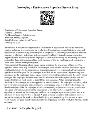 Developing a Performance Appraisal System Essay
Developing a Performance Appraisal System
Michelle D. Howard
The Human Services Administrator
Instructor: Mandy Sargeant
Axia College of University of Phoenix
February 12, 2009
Introduction A performance appraisal is a key element in organization and can be one of the
greatest tools used to record employee production. Organizations can establish their goals and
objectivities, while involving the employees in the process. Conducting a performance appraisal
increases productivity and morale and can prove to be effective in performance production.
Appraisals are a positive way for an employee to know how well they are performing the duties
assigned to them, and an appraisal is a good indicator of how an employee needs to improve ...
Show more content on Helpwriting.net ...
The outcome of this appraisal can have a strong impact on the employees self esteem. This
appraisal should in no way demoralize the employee, which would cause an increase of higher
employee turnovers for the organization. Encouraging employees to conduct self performance
appraisals would be great for the employee as well as for the organization. By promoting self
appraisals for the employees, builds a good rapport between the employees and the supervisor or
manager. The employee becomes more familiar with their standards of performance, and will
more often than not work harder to exceed their own standards. When a manger provides
feedback to the employee about the appraisal in a timely manner, the employee can quickly view
his or her shortcomings and begin to improve in the needed areas of work. Feedback must be
timely enough to allow the employee to make the necessary adjustments. Another key element
for a good appraisal system is for the organization to set objectivities to decide what the
organization wants from the employees and have the employee agree with them and also to set
timelines for these objectivities to be met. A good appraisal system will also include ways to
reward the employee for work performed effectively and productively. Pay awards or extra
vacation days are good incentivizes for employees to produce excellent work, but this must not be
overdone
... Get more on HelpWriting.net ...
 