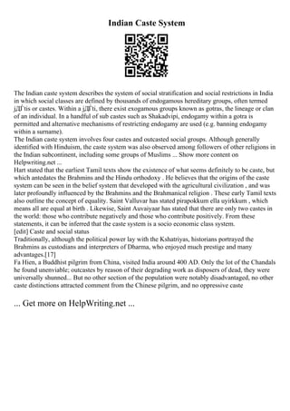 Indian Caste System
The Indian caste system describes the system of social stratification and social restrictions in India
in which social classes are defined by thousands of endogamous hereditary groups, often termed
jДЃtis or castes. Within a jДЃti, there exist exogamous groups known as gotras, the lineage or clan
of an individual. In a handful of sub castes such as Shakadvipi, endogamy within a gotra is
permitted and alternative mechanisms of restricting endogamy are used (e.g. banning endogamy
within a surname).
The Indian caste system involves four castes and outcasted social groups. Although generally
identified with Hinduism, the caste system was also observed among followers of other religions in
the Indian subcontinent, including some groups of Muslims ... Show more content on
Helpwriting.net ...
Hart stated that the earliest Tamil texts show the existence of what seems definitely to be caste, but
which antedates the Brahmins and the Hindu orthodoxy . He believes that the origins of the caste
system can be seen in the belief system that developed with the agricultural civilization , and was
later profoundly influenced by the Brahmins and the Brahmanical religion . These early Tamil texts
also outline the concept of equality. Saint Valluvar has stated pirapokkum ella uyirkkum , which
means all are equal at birth . Likewise, Saint Auvaiyaar has stated that there are only two castes in
the world: those who contribute negatively and those who contribute positively. From these
statements, it can be inferred that the caste system is a socio economic class system.
[edit] Caste and social status
Traditionally, although the political power lay with the Kshatriyas, historians portrayed the
Brahmins as custodians and interpreters of Dharma, who enjoyed much prestige and many
advantages.[17]
Fa Hien, a Buddhist pilgrim from China, visited India around 400 AD. Only the lot of the Chandals
he found unenviable; outcastes by reason of their degrading work as disposers of dead, they were
universally shunned... But no other section of the population were notably disadvantaged, no other
caste distinctions attracted comment from the Chinese pilgrim, and no oppressive caste
... Get more on HelpWriting.net ...
 