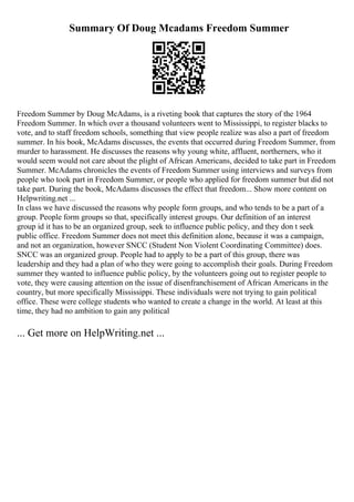 Summary Of Doug Mcadams Freedom Summer
Freedom Summer by Doug McAdams, is a riveting book that captures the story of the 1964
Freedom Summer. In which over a thousand volunteers went to Mississippi, to register blacks to
vote, and to staff freedom schools, something that view people realize was also a part of freedom
summer. In his book, McAdams discusses, the events that occurred during Freedom Summer, from
murder to harassment. He discusses the reasons why young white, affluent, northerners, who it
would seem would not care about the plight of African Americans, decided to take part in Freedom
Summer. McAdams chronicles the events of Freedom Summer using interviews and surveys from
people who took part in Freedom Summer, or people who applied for freedom summer but did not
take part. During the book, McAdams discusses the effect that freedom... Show more content on
Helpwriting.net ...
In class we have discussed the reasons why people form groups, and who tends to be a part of a
group. People form groups so that, specifically interest groups. Our definition of an interest
group id it has to be an organized group, seek to influence public policy, and they don t seek
public office. Freedom Summer does not meet this definition alone, because it was a campaign,
and not an organization, however SNCC (Student Non Violent Coordinating Committee) does.
SNCC was an organized group. People had to apply to be a part of this group, there was
leadership and they had a plan of who they were going to accomplish their goals. During Freedom
summer they wanted to influence public policy, by the volunteers going out to register people to
vote, they were causing attention on the issue of disenfranchisement of African Americans in the
country, but more specifically Mississippi. These individuals were not trying to gain political
office. These were college students who wanted to create a change in the world. At least at this
time, they had no ambition to gain any political
... Get more on HelpWriting.net ...
 